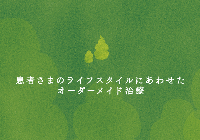 患者さまのライフスタイルにあわせた
オーダーメイド治療